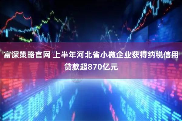 富深策略官网 上半年河北省小微企业获得纳税信用贷款超870亿元