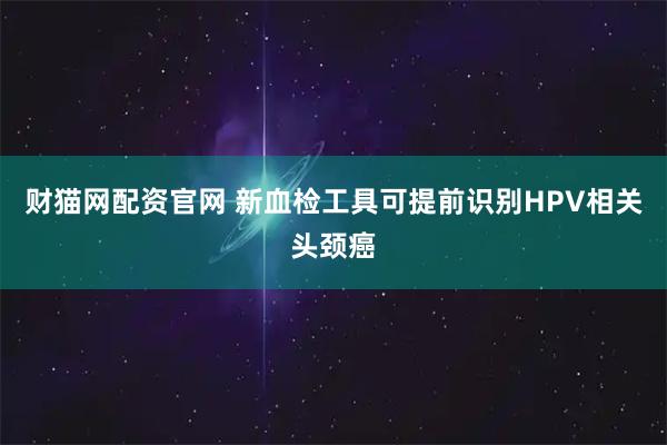 财猫网配资官网 新血检工具可提前识别HPV相关头颈癌