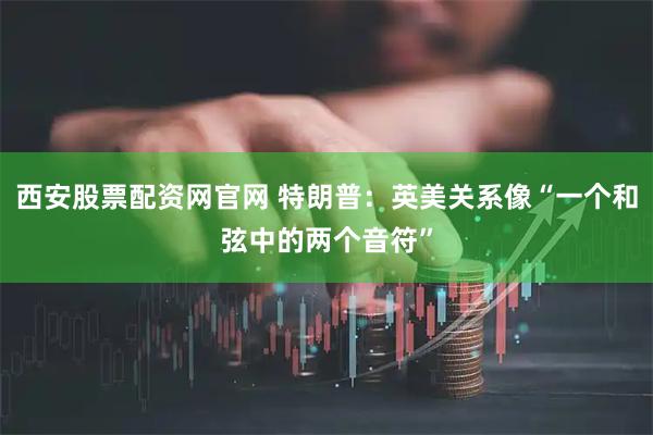西安股票配资网官网 特朗普：英美关系像“一个和弦中的两个音符”