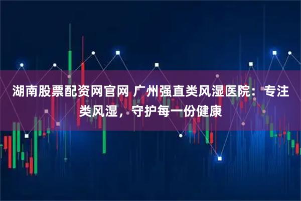 湖南股票配资网官网 广州强直类风湿医院：专注类风湿，守护每一份健康