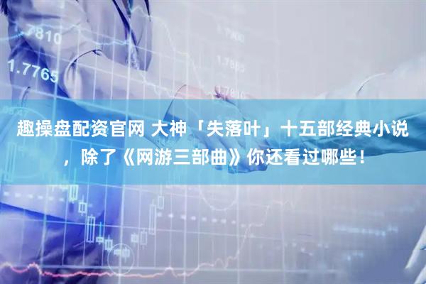 趣操盘配资官网 大神「失落叶」十五部经典小说，除了《网游三部曲》你还看过哪些！