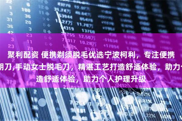 聚利配资 便携剃须脱毛优选宁波柯利，专注便携式剃须刀,刮胡刀,手动女士脱毛刀，精湛工艺打造舒适体验，助力个人护理升级