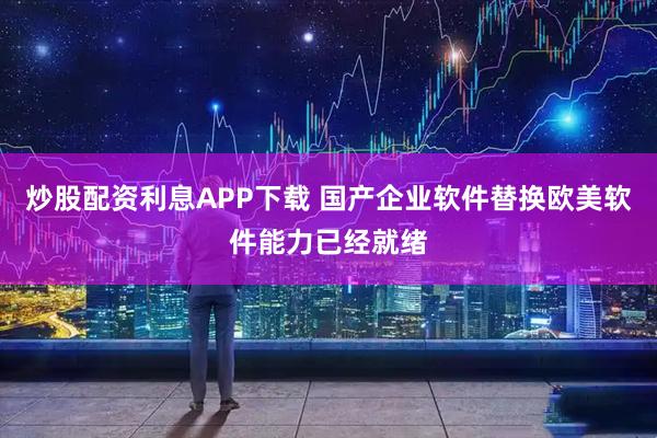 炒股配资利息APP下载 国产企业软件替换欧美软件能力已经就绪