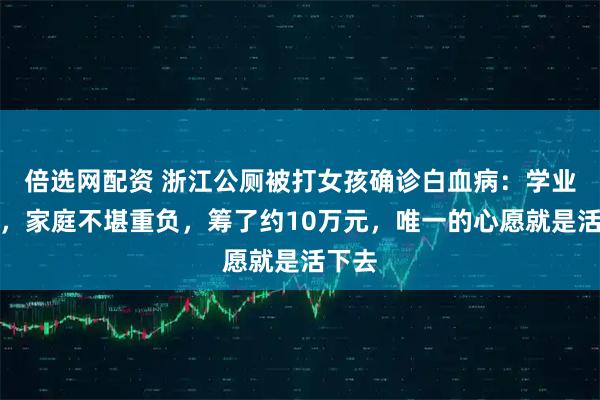 倍选网配资 浙江公厕被打女孩确诊白血病：学业暂停，家庭不堪重负，筹了约10万元，唯一的心愿就是活下去