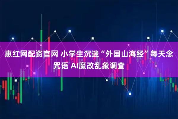 惠红网配资官网 小学生沉迷“外国山海经”每天念咒语 AI魔改乱象调查
