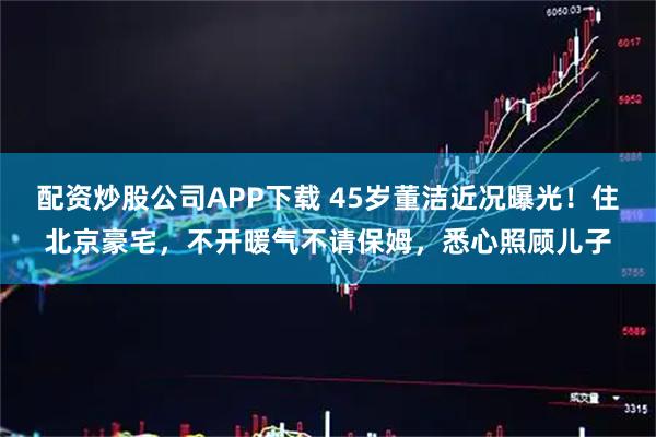 配资炒股公司APP下载 45岁董洁近况曝光！住北京豪宅，不开暖气不请保姆，悉心照顾儿子