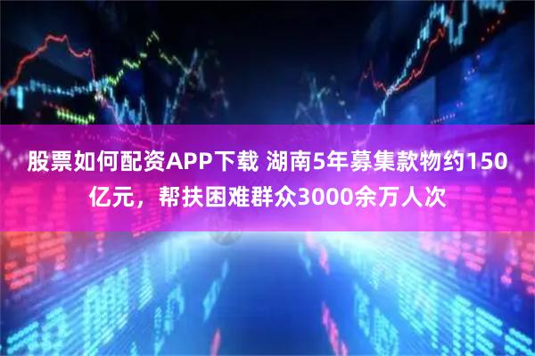股票如何配资APP下载 湖南5年募集款物约150亿元，帮扶困难群众3000余万人次