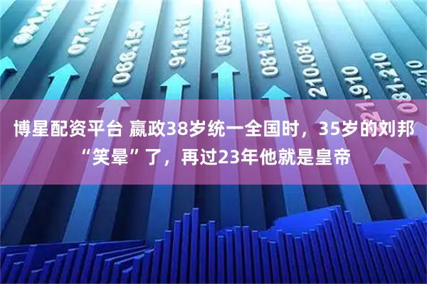 博星配资平台 嬴政38岁统一全国时，35岁的刘邦“笑晕”了，再过23年他就是皇帝