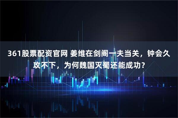 361股票配资官网 姜维在剑阁一夫当关，钟会久攻不下，为何魏国灭蜀还能成功？