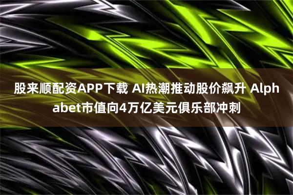 股来顺配资APP下载 AI热潮推动股价飙升 Alphabet市值向4万亿美元俱乐部冲刺