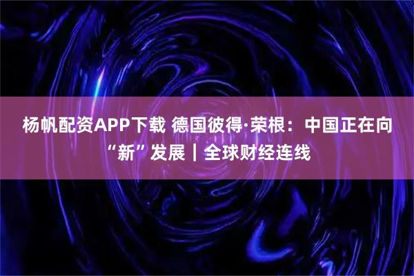 杨帆配资APP下载 德国彼得·荣根：中国正在向“新”发展｜全球财经连线