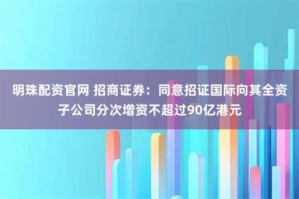 明珠配资官网 招商证券：同意招证国际向其全资子公司分次增资不超过90亿港元