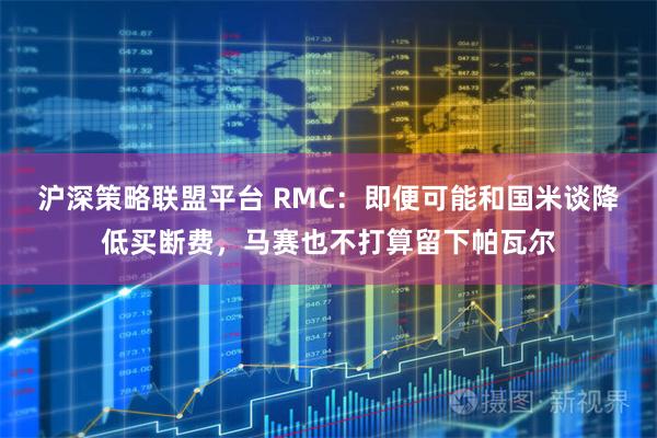 沪深策略联盟平台 RMC：即便可能和国米谈降低买断费，马赛也不打算留下帕瓦尔