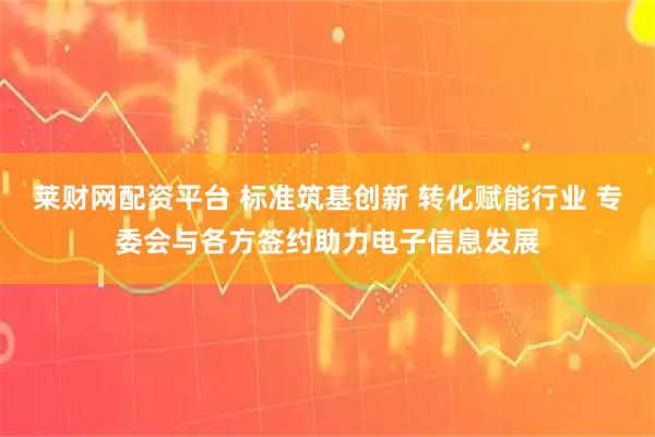 莱财网配资平台 标准筑基创新 转化赋能行业 专委会与各方签约助力电子信息发展
