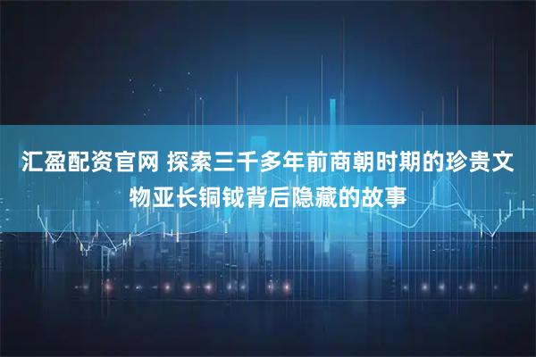 汇盈配资官网 探索三千多年前商朝时期的珍贵文物亚长铜钺背后隐藏的故事