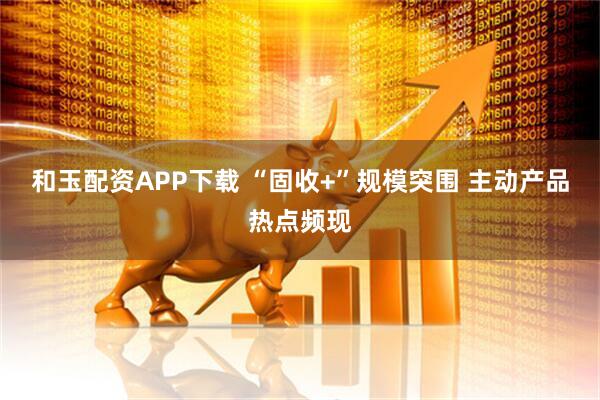 和玉配资APP下载 “固收+”规模突围 主动产品热点频现
