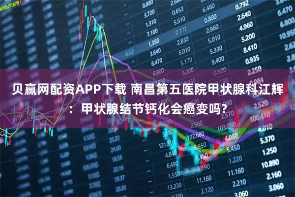 贝赢网配资APP下载 南昌第五医院甲状腺科江辉：甲状腺结节钙化会癌变吗?