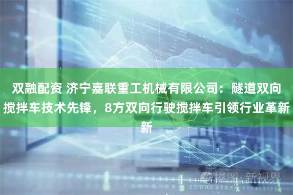 双融配资 济宁嘉联重工机械有限公司：隧道双向搅拌车技术先锋，8方双向行驶搅拌车引领行业革新
