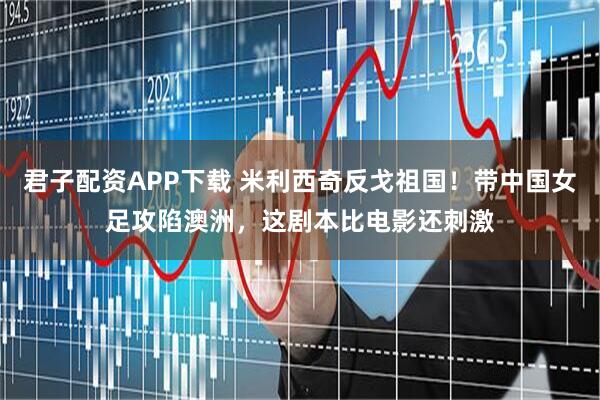 君子配资APP下载 米利西奇反戈祖国！带中国女足攻陷澳洲，这剧本比电影还刺激