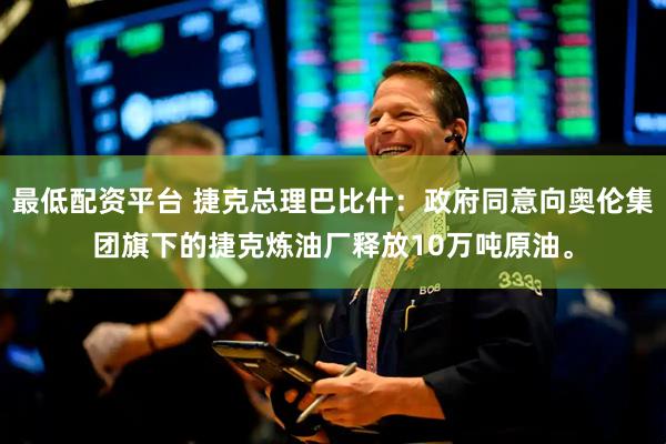 最低配资平台 捷克总理巴比什：政府同意向奥伦集团旗下的捷克炼油厂释放10万吨原油。