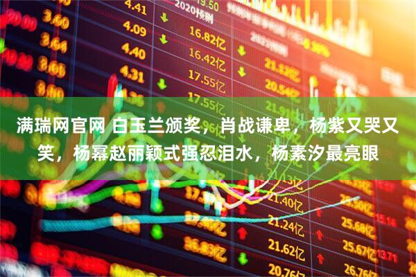 满瑞网官网 白玉兰颁奖，肖战谦卑，杨紫又哭又笑，杨幂赵丽颖式强忍泪水，杨素汐最亮眼