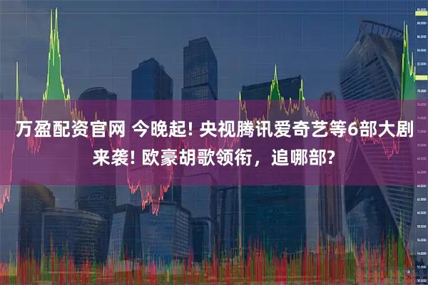 万盈配资官网 今晚起! 央视腾讯爱奇艺等6部大剧来袭! 欧豪胡歌领衔，追哪部?