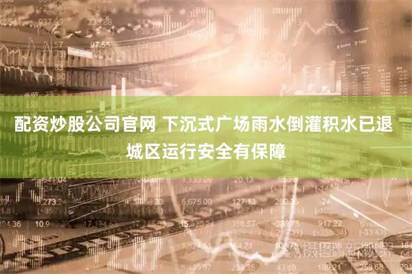 配资炒股公司官网 下沉式广场雨水倒灌积水已退 城区运行安全有保障