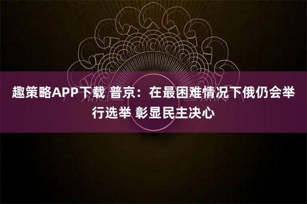 趣策略APP下载 普京：在最困难情况下俄仍会举行选举 彰显民主决心