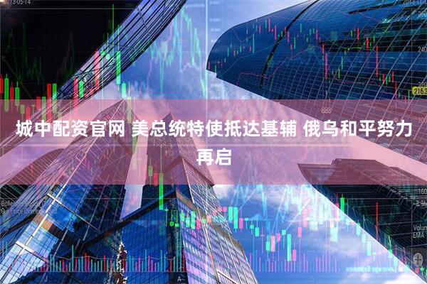 城中配资官网 美总统特使抵达基辅 俄乌和平努力再启