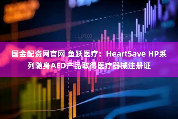 国金配资网官网 鱼跃医疗：HeartSave HP系列随身AED产品取得医疗器械注册证