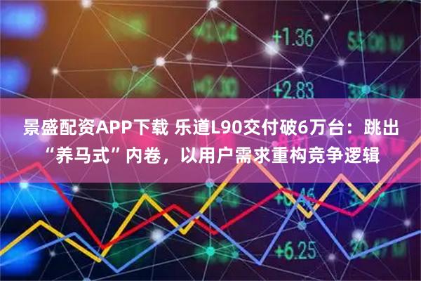 景盛配资APP下载 乐道L90交付破6万台：跳出“养马式”内卷，以用户需求重构竞争逻辑