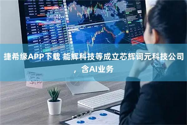捷希缘APP下载 能辉科技等成立芯辉词元科技公司，含AI业务